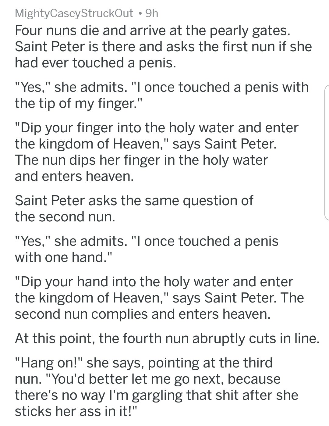 document - MightyCaseyStruckOut 9h Four nuns die and arrive at the pearly gates. Saint Peter is there and asks the first nun if she had ever touched a penis. "Yes," she admits. "I once touched a penis with the tip of my finger." "Dip your finger into the 