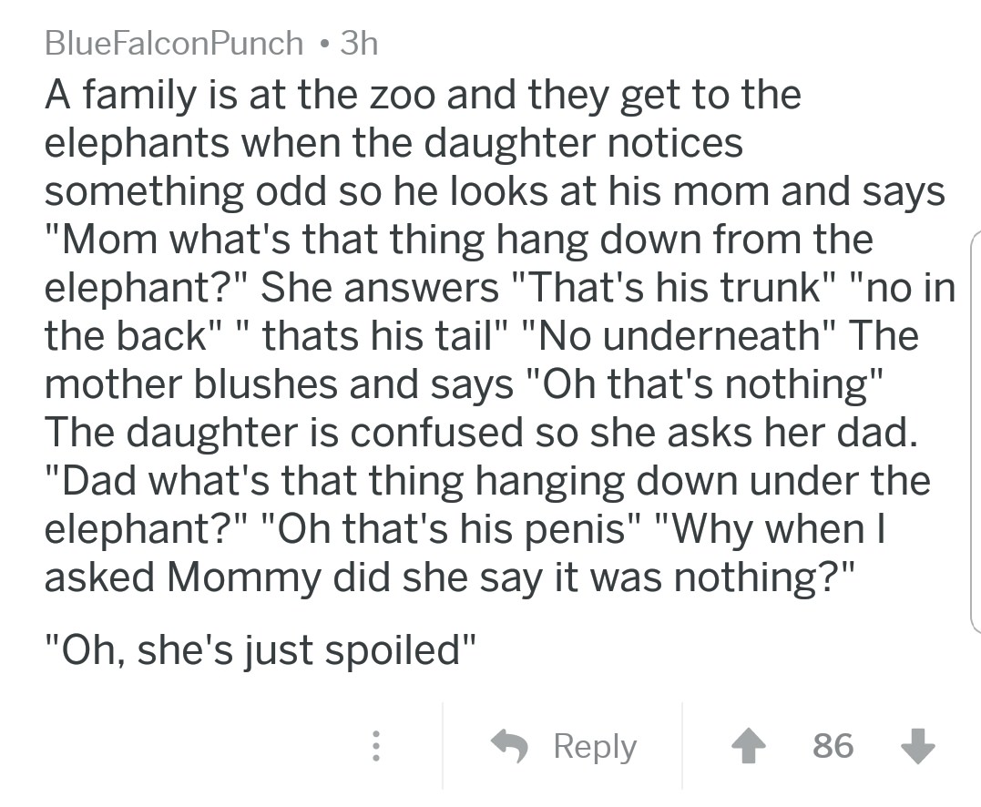 angle - BlueFalconPunch 3h A family is at the zoo and they get to the elephants when the daughter notices something odd so he looks at his mom and says "Mom what's that thing hang down from the elephant?" She answers "That's his trunk" "no in the back" " 