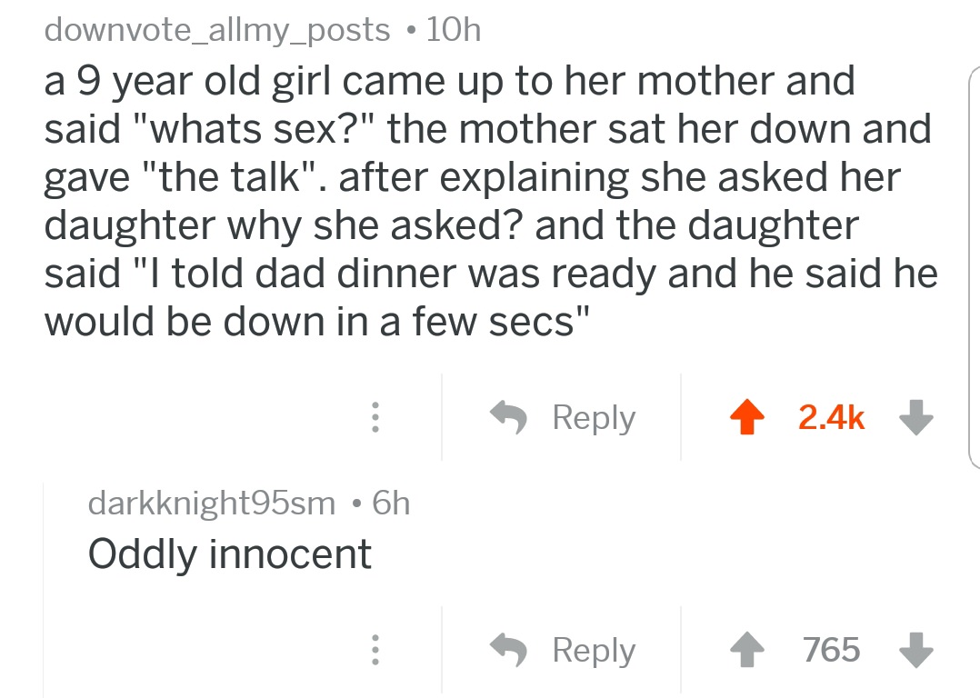 angle - downvote_allmy_posts 10h a 9 year old girl came up to her mother and said "whats sex?" the mother sat her down and gave "the talk". after explaining she asked her daughter why she asked? and the daughter said "I told dad dinner was ready and he sa