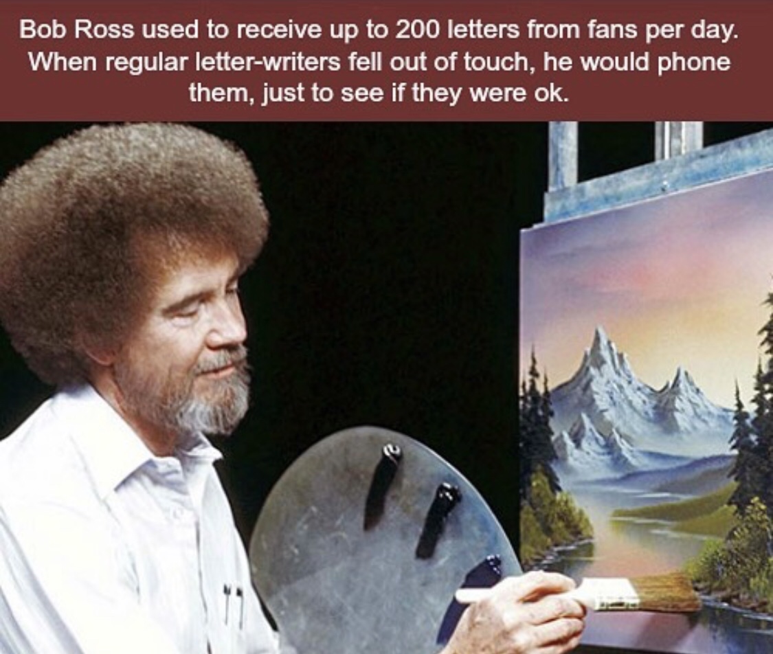 bob ross - Bob Ross used to receive up to 200 letters from fans per day. When regular letterwriters fell out of touch, he would phone them, just to see if they were ok.