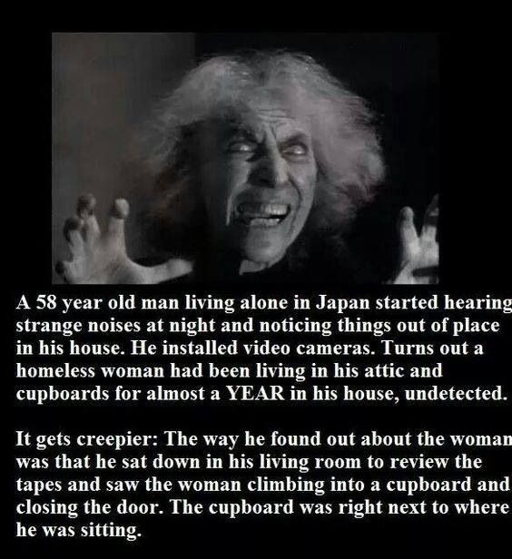 short creepy facts - A 58 year old man living alone in Japan started hearing strange noises at night and noticing things out of place in his house. He installed video cameras. Turns out a homeless woman had been living in his attic and cupboards for almos