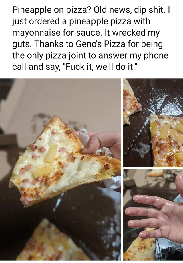 baking - Pineapple on pizza? Old news, dip shit. I just ordered a pineapple pizza with mayonnaise for sauce. It wrecked my guts. Thanks to Geno's Pizza for being the only pizza joint to answer my phone call and say, "Fuck it, we'll do it."