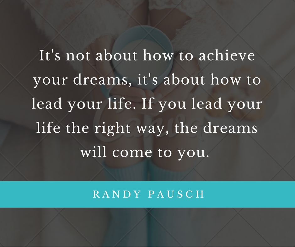 It's not about how to achieve your dreams, it's about how to lead your life. If you lead your life the right way, the dreams will come to you.