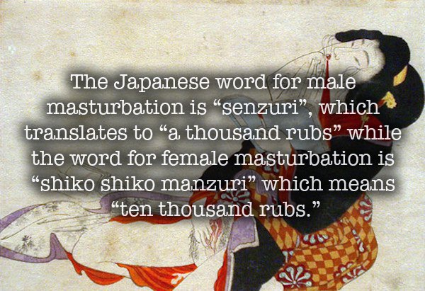 masturbation facts - The Japanese word for male masturbation is "senzuri, which translates to a thousand rubs while the word for female masturbation is "shiko shiko manzuri which means ten thousand rubs."