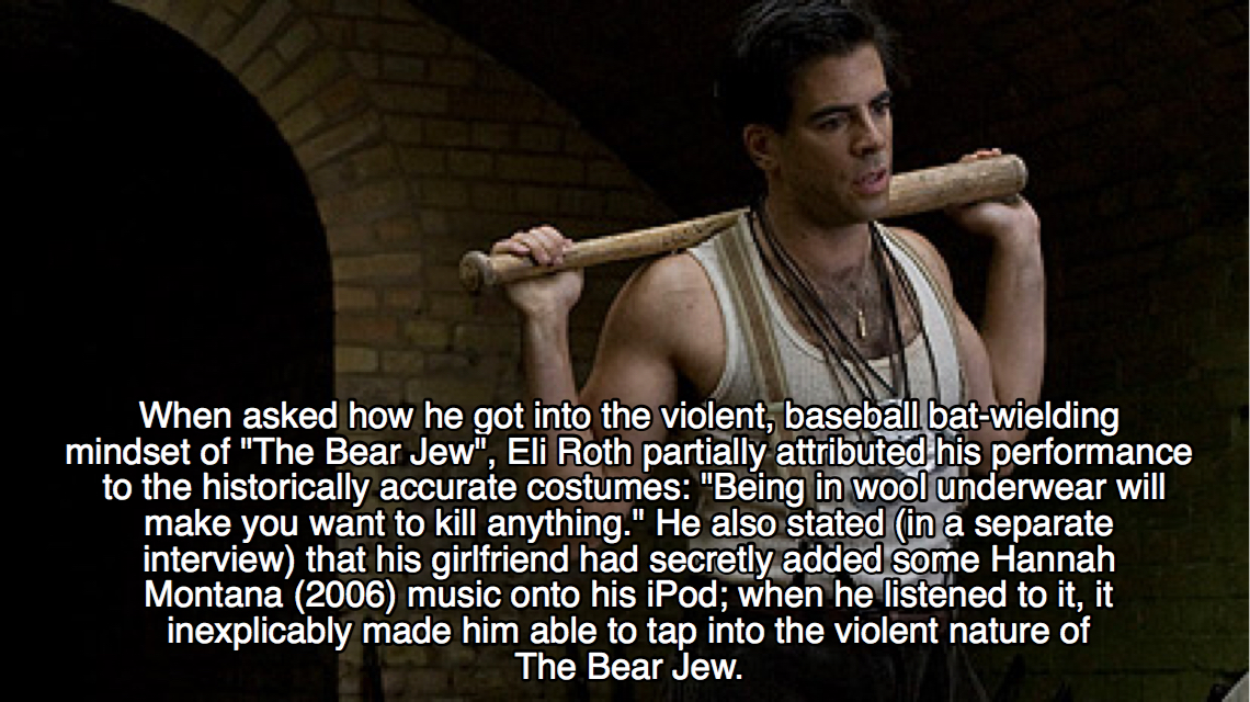 inglourious basterds facts - When asked how he got into the violent, baseball batwielding mindset of "The Bear Jew", Eli Roth partially attributed his performance to the historically accurate costumes "Being in wool underwear will make you want to kill an
