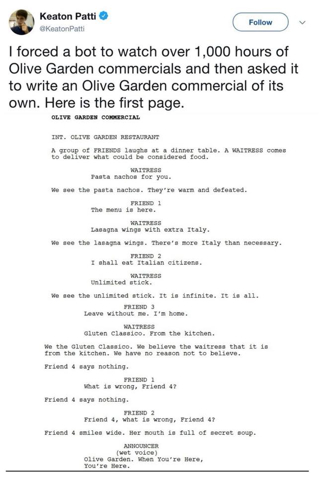 olive garden machine learning - Keaton Patti I forced a bot to watch over 1,000 hours of Olive Garden commercials and then asked it to write an Olive Garden commercial of its own. Here is the first page. Olive Garden Commercial Int. Olive Garden Restauran