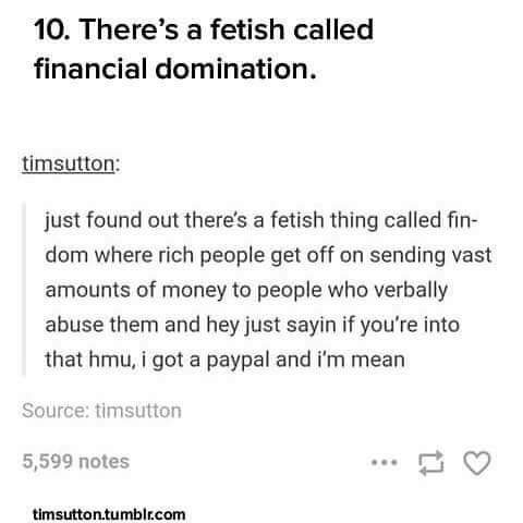 document - 10. There's a fetish called financial domination. timsutton just found out there's a fetish thing called fin dom where rich people get off on sending vast amounts of money to people who verbally abuse them and hey just sayin if you're into that