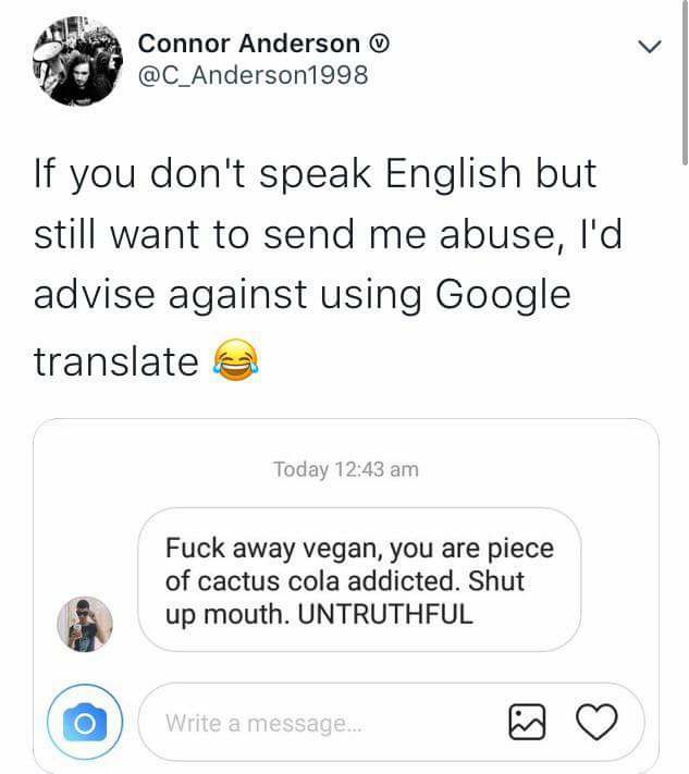document - Connor Anderson If you don't speak English but still want to send me abuse, I'd advise against using Google translate Today Fuck away vegan, you are piece of cactus cola addicted. Shut up mouth. Untruthful Write a message.