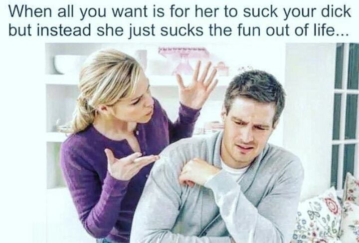 all you want is for her - When all you want is for her to suck your dick but instead she just sucks the fun out of life...