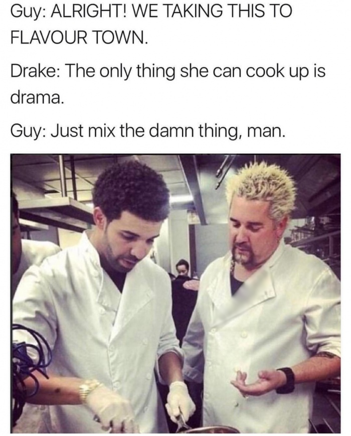 drake guy fieri - Guy Alright! We Taking This To Flavour Town. Drake The only thing she can cook up is drama. Guy Just mix the damn thing, man.