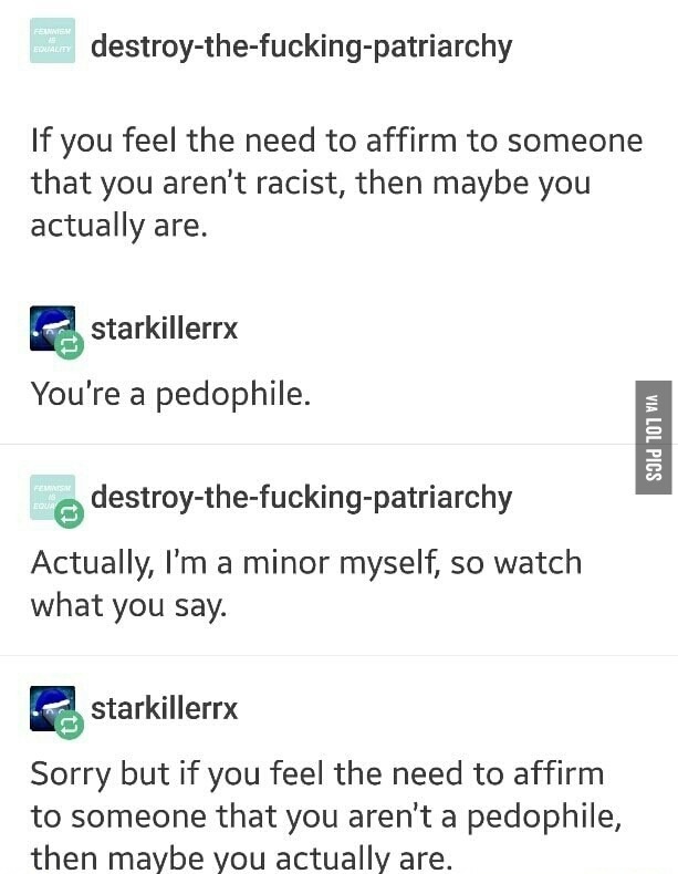 document - Fenten homem destroythefuckingpatriarchy If you feel the need to affirm to someone that you aren't racist, then maybe you actually are. starkillerry You're a pedophile. Via Lol Pics destroythefuckingpatriarchy Actually, I'm a minor myself, so w