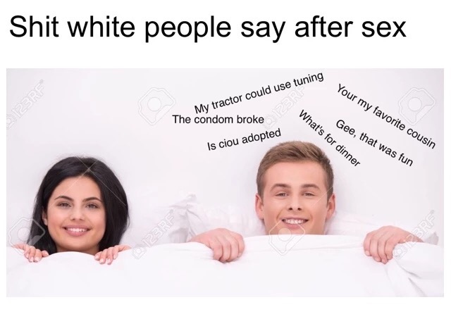 memes  - shit white people say - Shit white people say after sex ring Pere Your my favorite cousin My tractor could use tuning The condom broke What's for dinner k Gee, that was fun Is ciou adopted 123RE