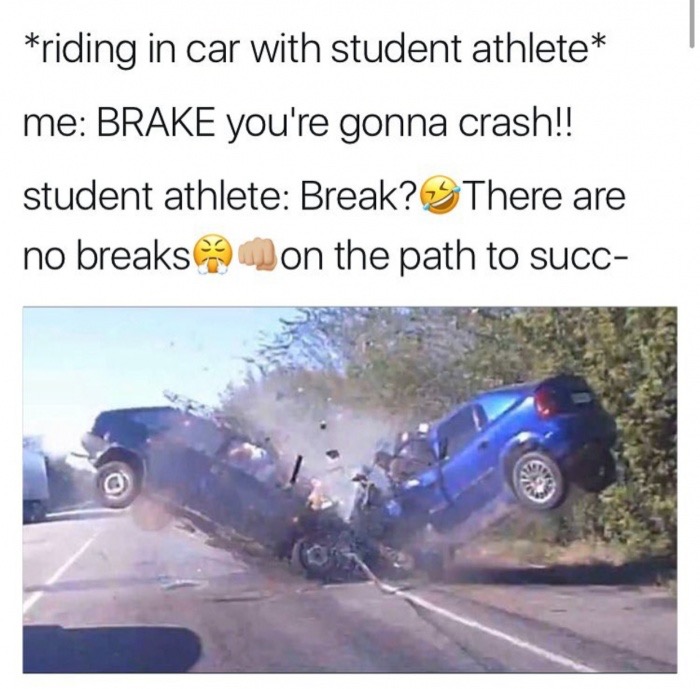 memes - student athlete car meme - riding in car with student athlete me Brake you're gonna crash!! student athlete Break? There are no breaks on the path to succ
