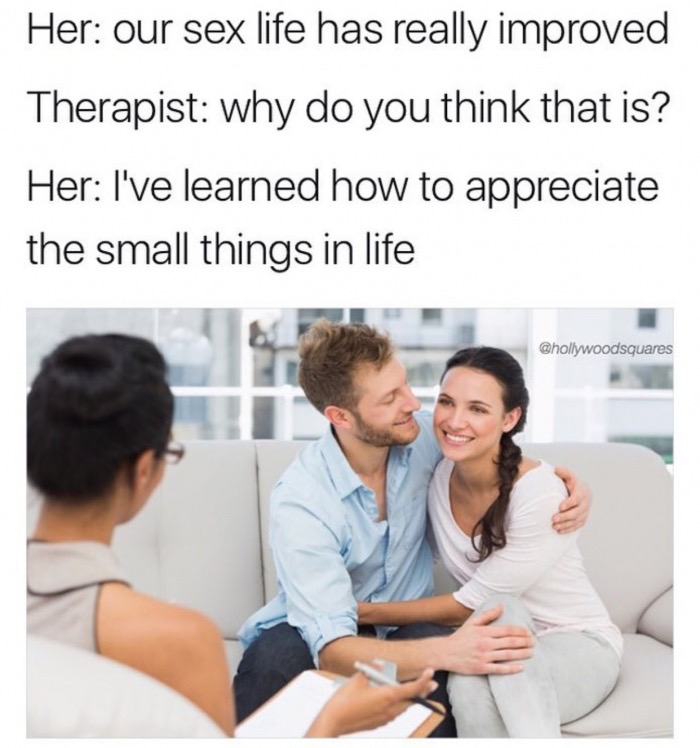 memes - savage wife memes - Her our sex life has really improved Therapist why do you think that is? Her I've learned how to appreciate the small things in life