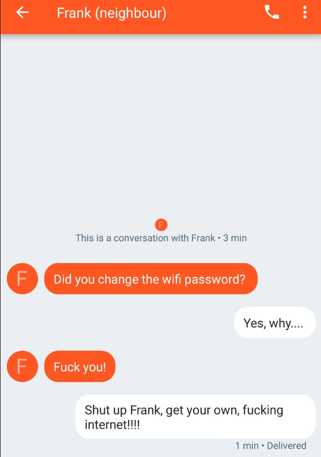 orange - If Frank neighbour This is a conversation with Frank. 3 min Did you change the wifi password? Yes, why.... Fuck you! Fuck you! Shut up Frank, get your own, fucking internet!!!! 1 min. Delivered