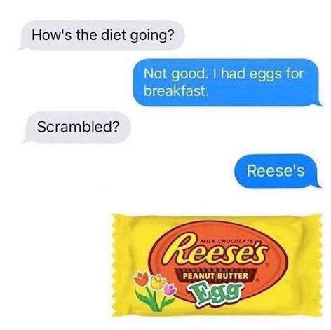 reeses eggs meme - How's the diet going? Not good. I had eggs for breakfast. Scrambled? Reese's Reeses Peanut Butter