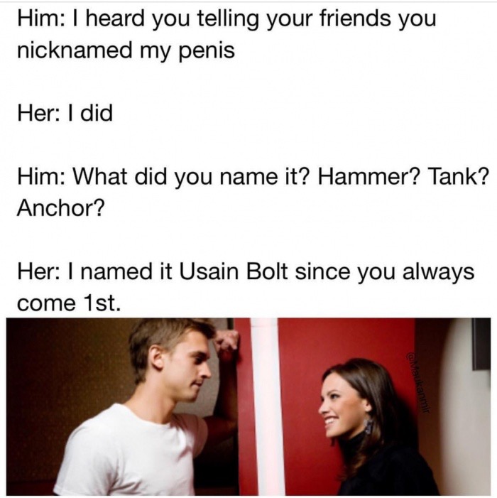self esteem memes - Him I heard you telling your friends you nicknamed my penis Her I did Him What did you name it? Hammer? Tank? Anchor? Her I named it Usain Bolt since you always come 1st