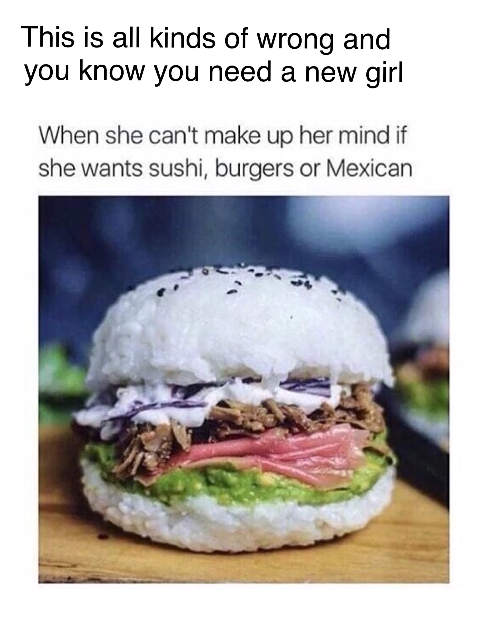 This is all kinds of wrong and you know you need a new girl When she can't make up her mind if she wants sushi, burgers or Mexican