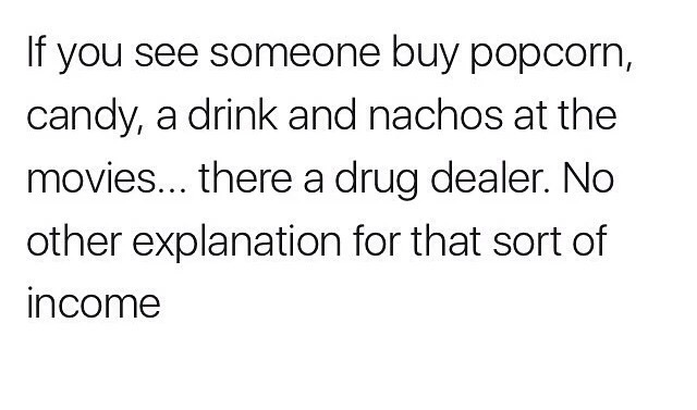 funny work stories - If you see someone buy popcorn, candy, a drink and nachos at the movies... there a drug dealer. No other explanation for that sort of income