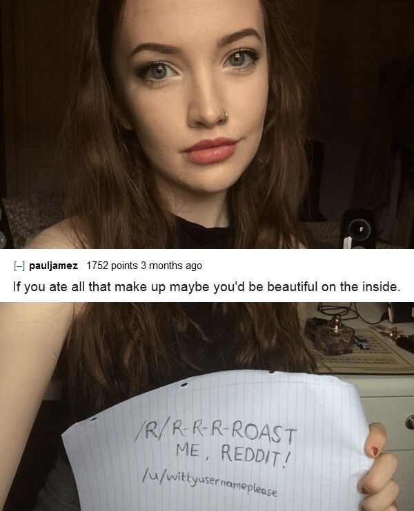 roast girls - I pauljamez 1752 points 3 months ago If you ate all that make up maybe you'd be beautiful on the inside. VrRRRRoast Me, Reddit! wittyusernameplease