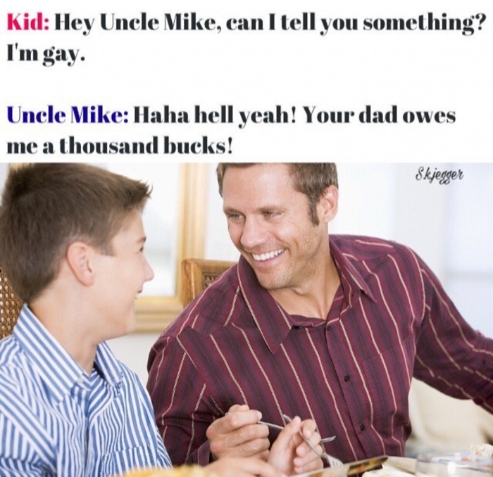 dad and son talking and laughing - Kid Hey Uncle Mike, can I tell you something? I'm gay. Uncle Mike Haha hell yeah! Your dad owes me a thousand bucks! Skjegger