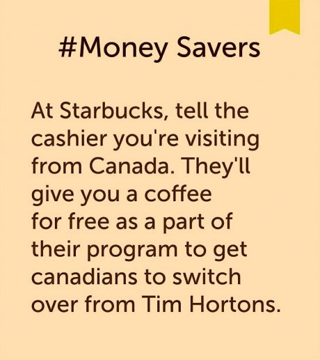 angle - Savers At Starbucks, tell the cashier you're visiting from Canada. They'll give you a coffee for free as a part of their program to get canadians to switch over from Tim Hortons.