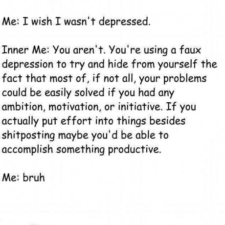 Me I wish I wasn't depressed. Inner Me You aren't. You're using a faux depression to try and hide from yourself the fact that most of, if not all, your problems could be easily solved if you had any ambition, motivation, or initiative. If you actually put
