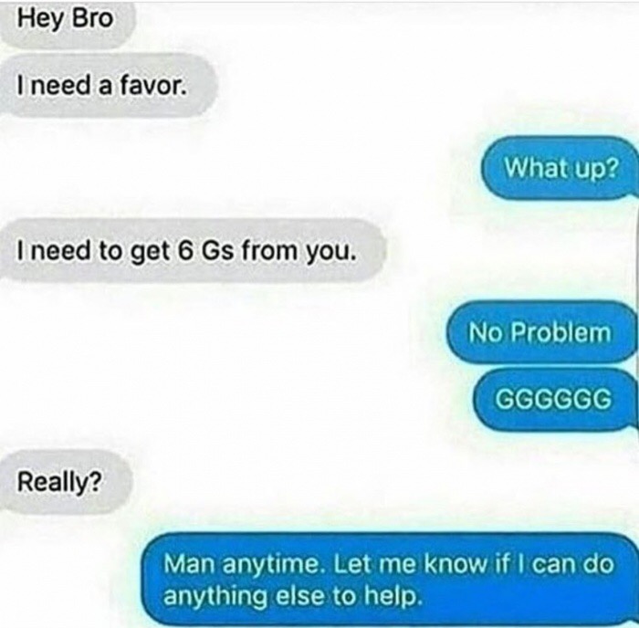 memes - material - Hey Bro I need a favor What up? I need to get 6 Gs from you. No Problem Gggggg Really? Man anytime. Let me know if I can do anything else to help.