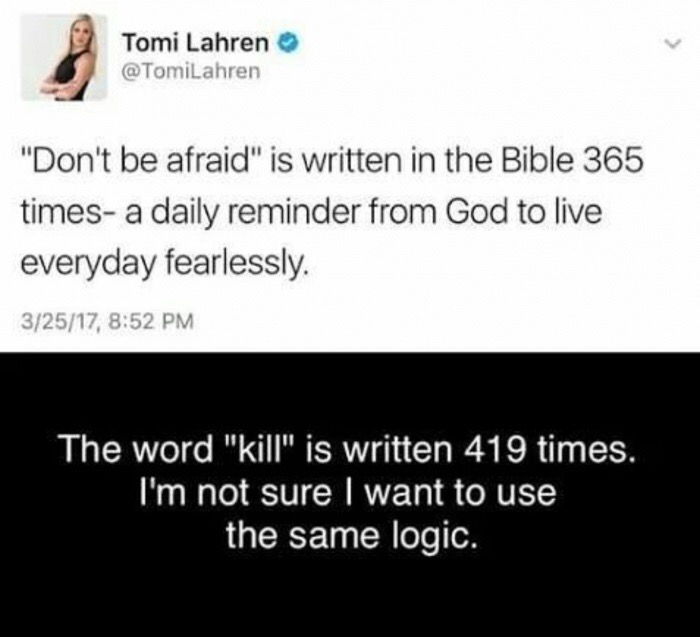 document - Tomi Lahren "Don't be afraid" is written in the Bible 365 times a daily reminder from God to live everyday fearlessly 32517, The word "kill" is written 419 times. I'm not sure I want to use the same logic.