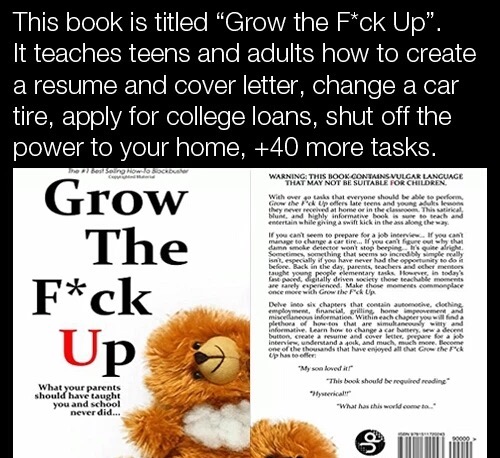 grow the f up book - This book is titled "Grow the Fck Up". It teaches teens and adults how to create a resume and cover letter, change a car tire, apply for college loans, shut off the power to your home, 40 more tasks. Grow The Warning This Book Contain