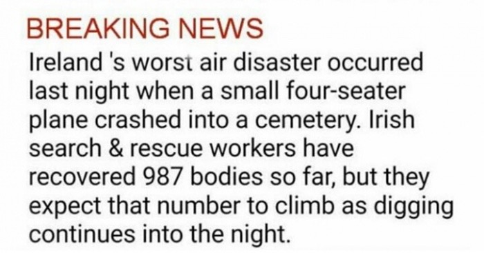 neoculturetechnology - Breaking News Ireland 's worst air disaster occurred last night when a small fourseater plane crashed into a cemetery. Irish search & rescue workers have recovered 987 bodies so far, but they expect that number to climb as digging c