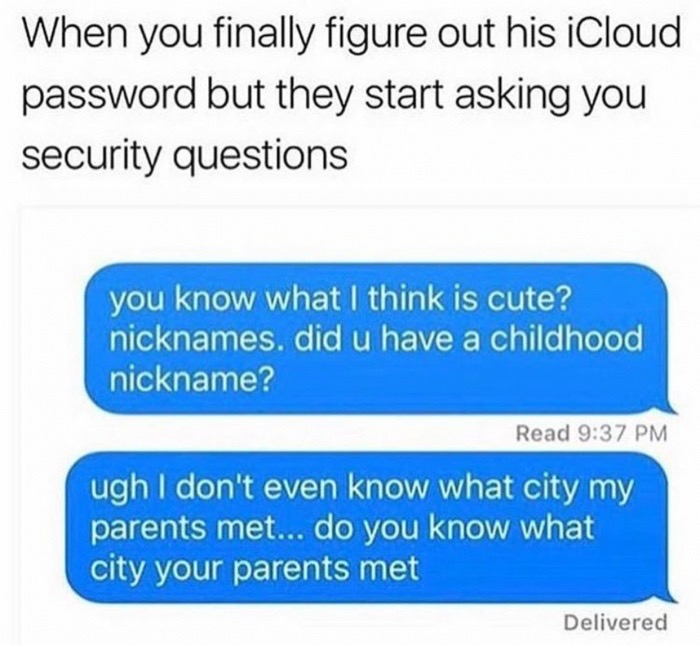 your mother's maiden name - When you finally figure out his iCloud password but they start asking you security questions you know what I think is cute? nicknames. did u have a childhood nickname? Read ugh I don't even know what city my parents met... do y
