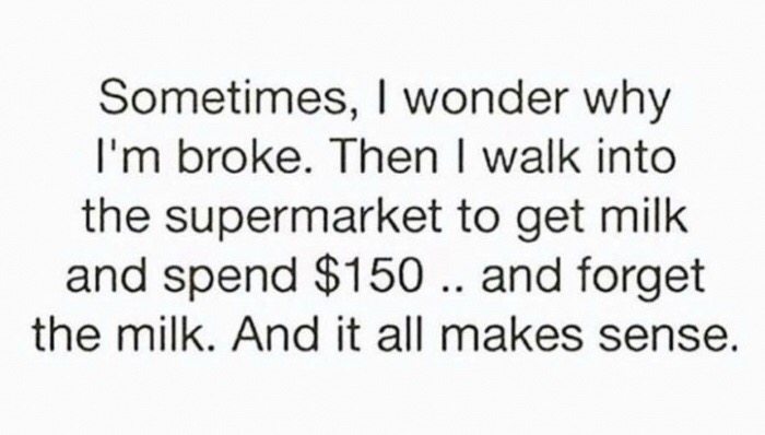 funny work stories - Sometimes, I wonder why I'm broke. Then I walk into the supermarket to get milk and spend $150 .. and forget the milk. And it all makes sense.