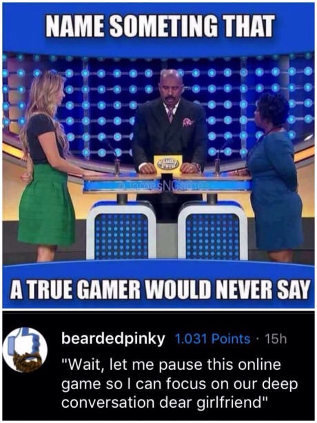 memes - random gamer memes - Name Someting That Ssn A True Gamer Would Never Say beardedpinky_1.031 Points 15h "Wait, let me pause this online game so I can focus on our deep conversation dear girlfriend"