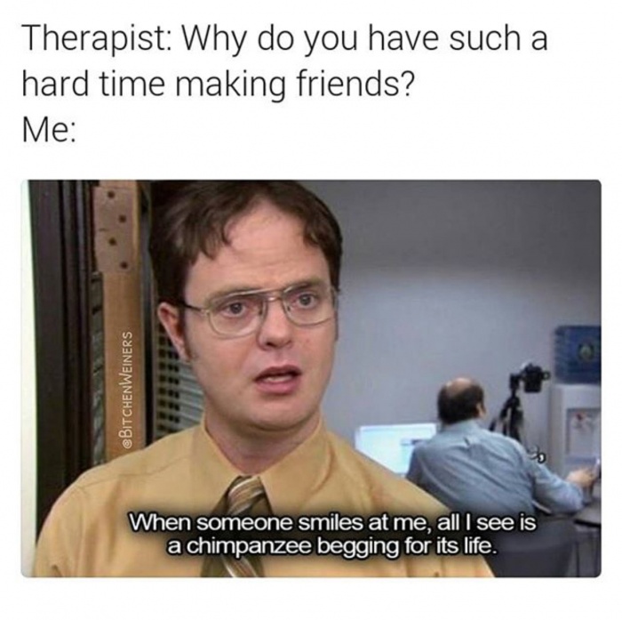 office memes - Therapist Why do you have such a hard time making friends? Me eBITCHENWEINERS When someone smiles at me, all I see is a chimpanzee begging for its life.