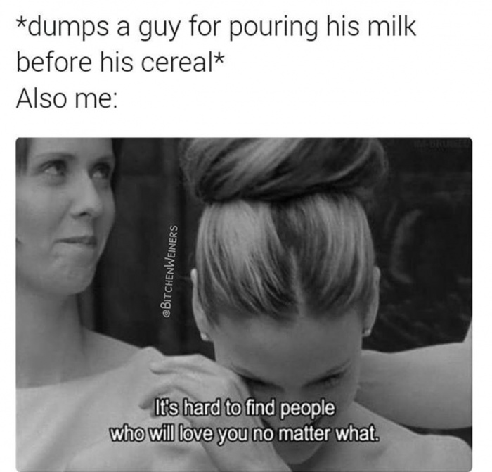 it's hard to find people who will love you no matter what - dumps a guy for pouring his milk before his cereal Also me It's hard to find people who will love you no matter what.