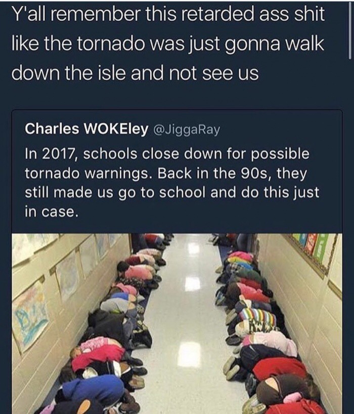 tornado drill meme - Y'all remember this retarded ass shit the tornado was just gonna walk down the isle and not see us Charles WOKEley In 2017, schools close down for possible tornado warnings. Back in the 90s, they still made us go to school and do this