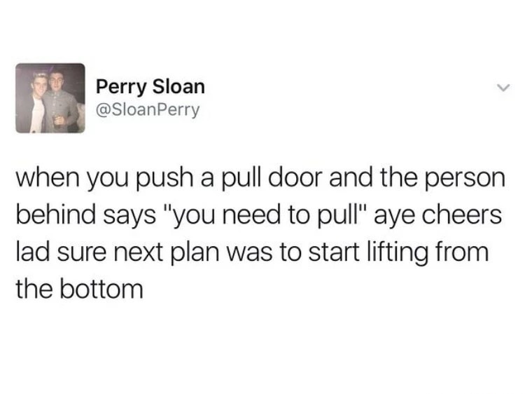 cheers mate next plan was to start lifting from the bottom - Perry Sloan when you push a pull door and the person behind says "you need to pull" aye cheers lad sure next plan was to start lifting from the bottom