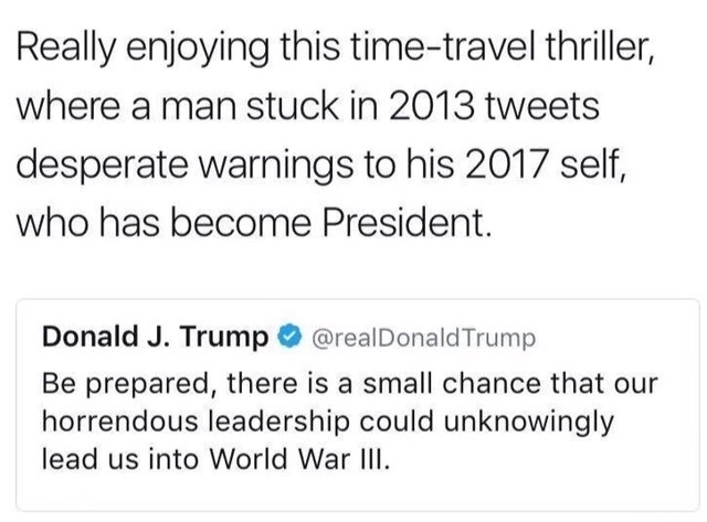 document - Really enjoying this timetravel thriller, where a man stuck in 2013 tweets desperate warnings to his 2017 self, who has become President. Donald J. Trump Trump Be prepared, there is a small chance that our horrendous leadership could unknowingl