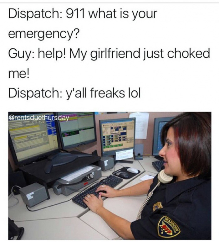 9 1 1 memes - Dispatch 911 what is your emergency? Guy help! My girlfriend just choked me! Dispatch y'all freaks lol Sardorn