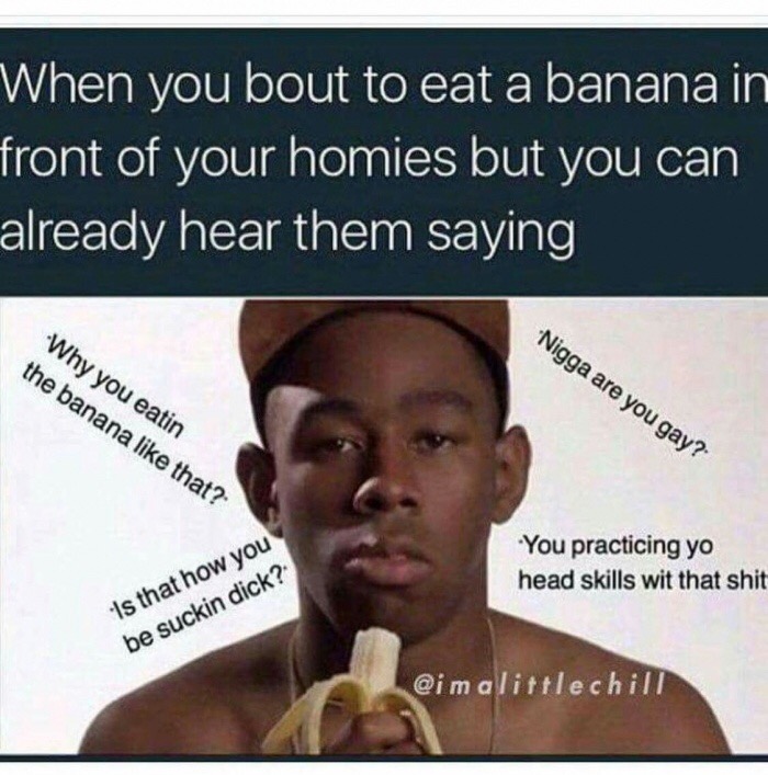 eat banana meme - When you bout to eat a banana in front of your homies but you can already hear them saying Nigga are you gay? Why you eatin the banana that? You practicing yo head skills wit that shit 'Is that how you be suckin dick? glittle chill