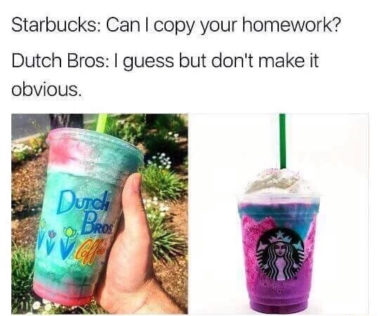 starbucks or dutch bros - Starbucks Can I copy your homework? Dutch Bros I guess but don't make it obvious. Durch
