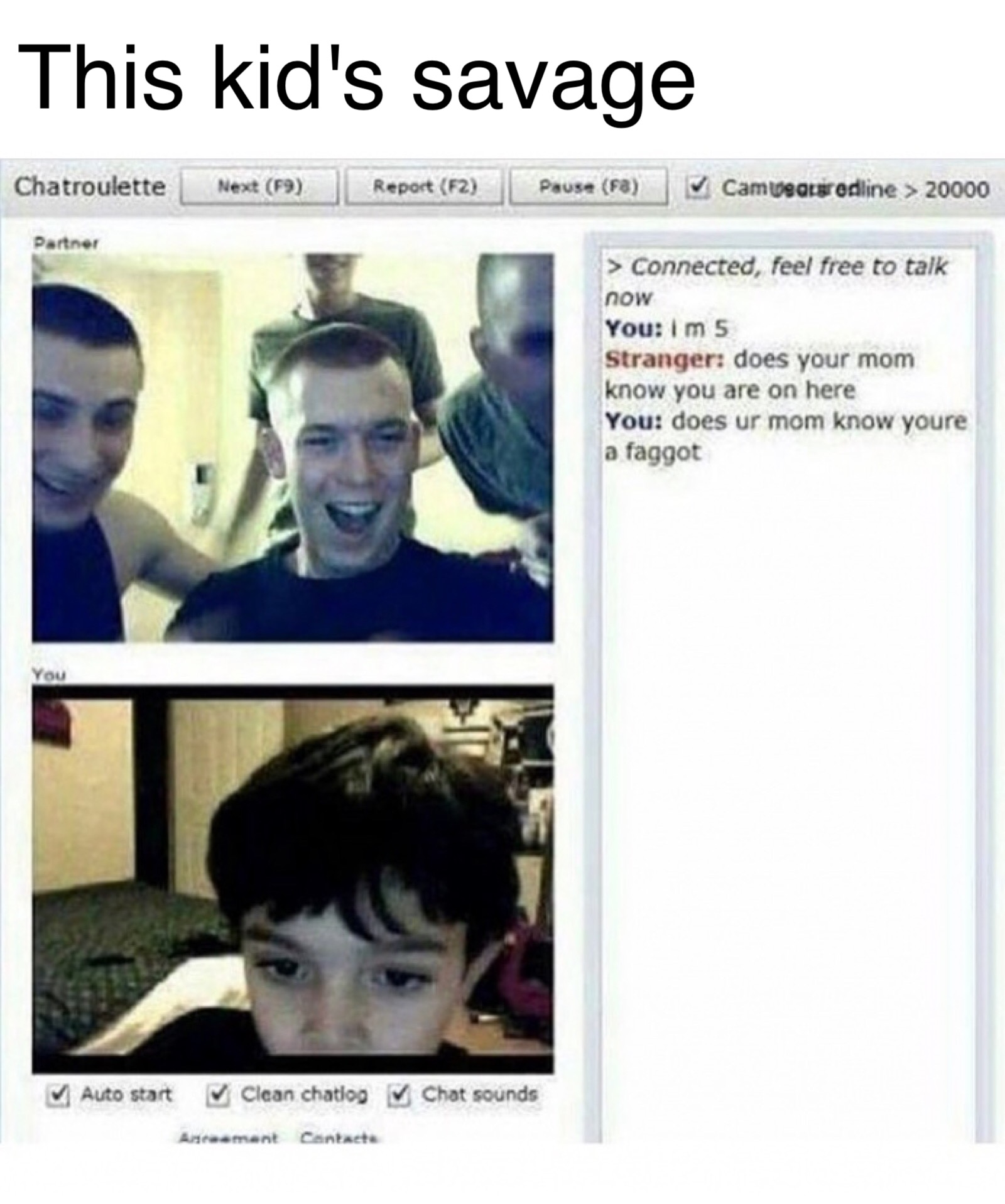 does your mom know you re on here - This kid's savage Chatroulette Next F9 Report F2 Pause Fb Tv Cam weariredline > 20000 Partner > Connected, feel free to talk now You im 5 Stranger does your mom know you are on here You does ur mom know youre a faggot Y