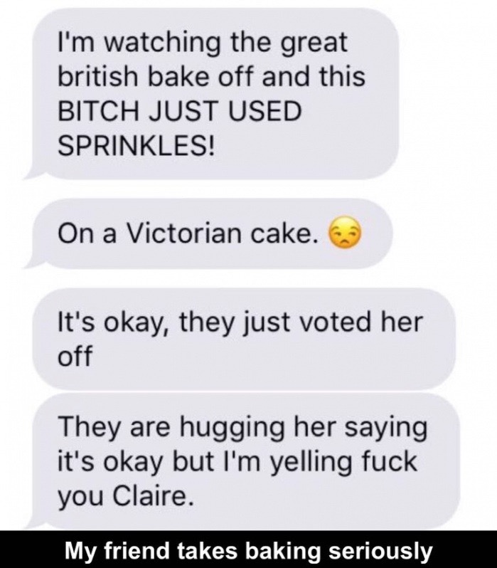 number - I'm watching the great british bake off and this Bitch Just Used Sprinkles! On a Victorian cake. It's okay, they just voted her off They are hugging her saying it's okay but I'm yelling fuck you Claire. My friend takes baking seriously