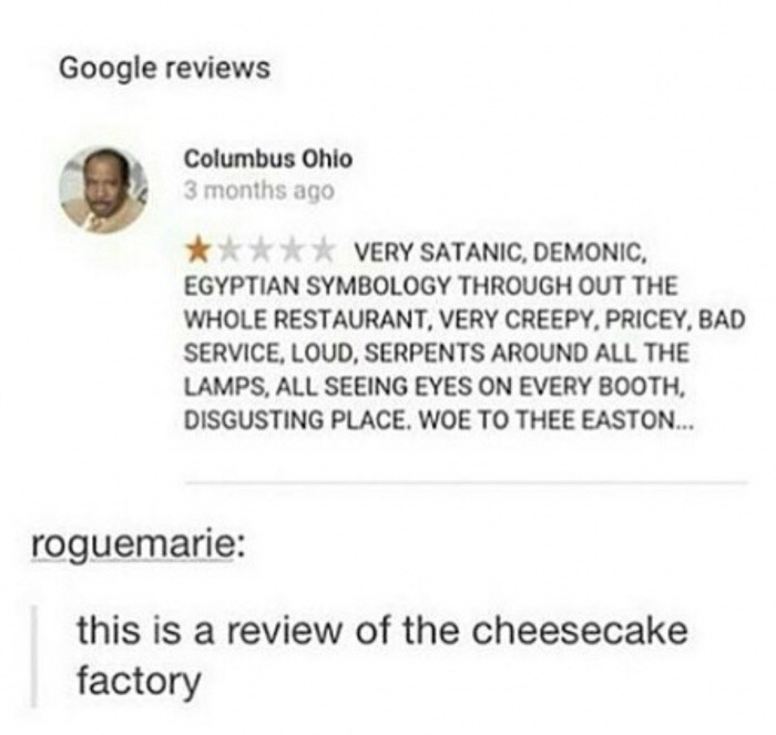 cheesecake factory review meme - Google reviews Columbus Ohio 3 months ago Very Satanic, Demonic, Egyptian Symbology Through Out The Whole Restaurant, Very Creepy, Pricey, Bad Service, Loud, Serpents Around All The Lamps, All Seeing Eyes On Every Booth, D