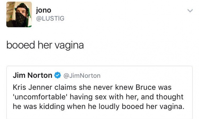 document - jono jono booed her vagina Jim Norton Kris Jenner claims she never knew Bruce was 'uncomfortable' having sex with her, and thought he was kidding when he loudly booed her vagina.