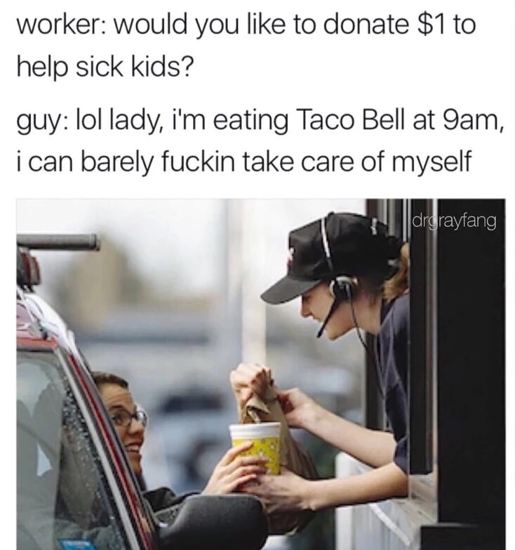 drive through - worker would you to donate $1 to help sick kids? guy lol lady, i'm eating Taco Bell at 9am, i can barely fuckin take care of myself drgrayfang