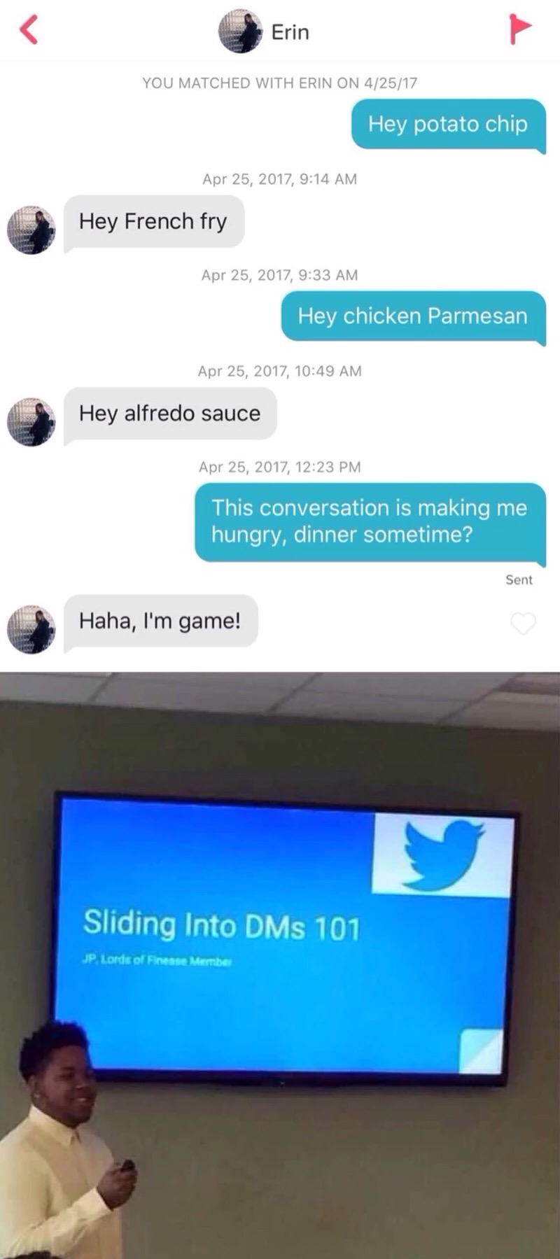 meme - sliding into the dms 101 - Erin You Matched With Erin On 42517 Hey potato chip , Hey French fry , Hey chicken Parmesan , Hey alfredo sauce , This conversation is making me hungry, dinner sometime? Sent Haha, I'm game! Sliding Into DMs 101 Jp Lords 