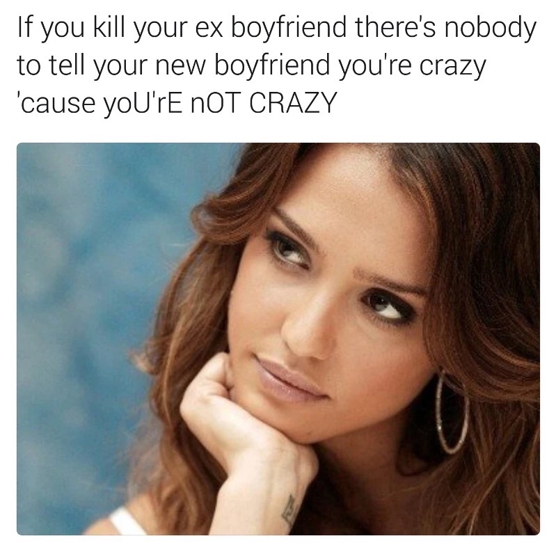 memes - jessica alba - If you kill your ex boyfriend there's nobody to tell your new boyfriend you're crazy 'cause you'rE Not Crazy