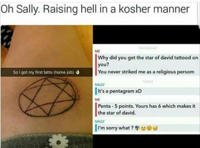 meme stream - every day we stray further from god - Oh Sally. Raising hell in a kosher manner Me Why did you get the star of david tattood on you? You never striked me as a religious persom So I got my first tatto home job Sally It's a pentagram xD Me Pen